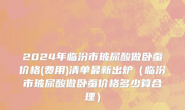 2024年临汾市玻尿酸做卧蚕价格(费用)清单最新出炉（临汾市玻尿酸做卧蚕价格多少算合理）
