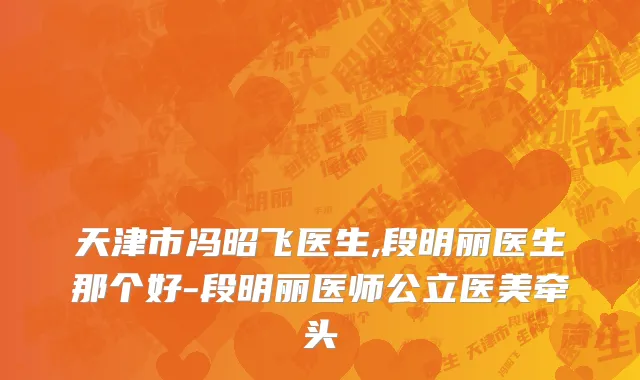 天津市冯昭飞医生,段明丽医生那个好-段明丽医师公立医美牵头