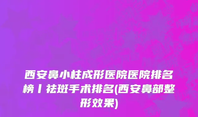 西安鼻小柱成形医院医院排名榜丨祛斑手术排名(西安鼻部整形效果)