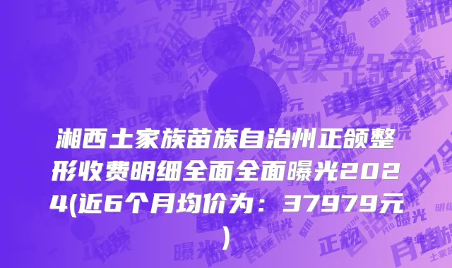 湘西土家族苗族自治州正颌整形收费明细全面全面曝光2024(近6个月均价为：37979元)