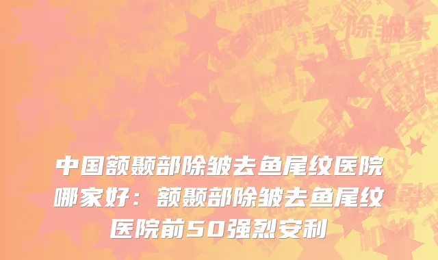 中国额颞部除皱去鱼尾纹医院哪家好：额颞部除皱去鱼尾纹医院前50强烈安利