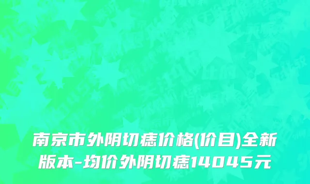 南京市外阴切痣价格(价目)全新版本-均价外阴切痣14045元
