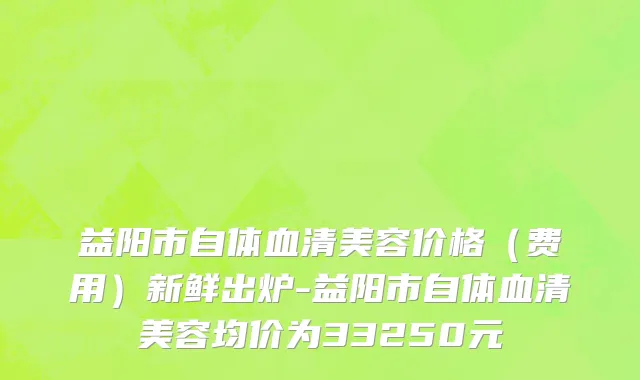益阳市自体血清美容价格（费用）新鲜出炉-益阳市自体血清美容均价为33250元