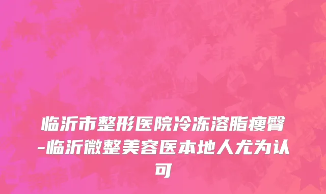 临沂市整形医院冷冻溶脂瘦臀-临沂微整美容医本地人尤为认可