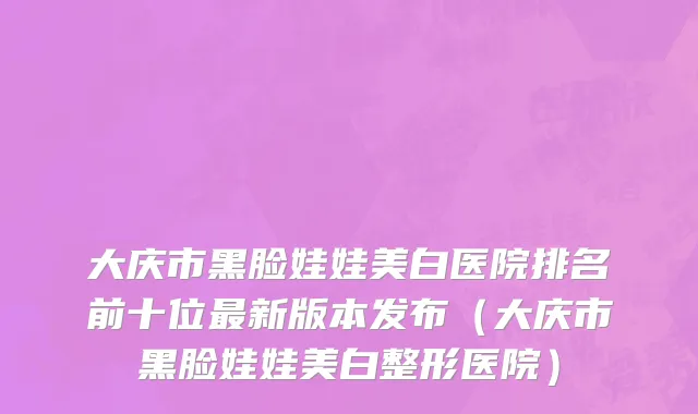 大庆市黑脸娃娃美白医院排名前十位最新版本发布（大庆市黑脸娃娃美白整形医院）
