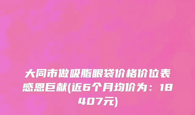 大同市做吸脂眼袋价格价位表感恩巨献(近6个月均价为：18407元)
