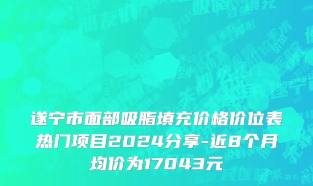 遂宁市面部吸脂填充价格价位表热门项目2024分享-近8个月均价为17043元