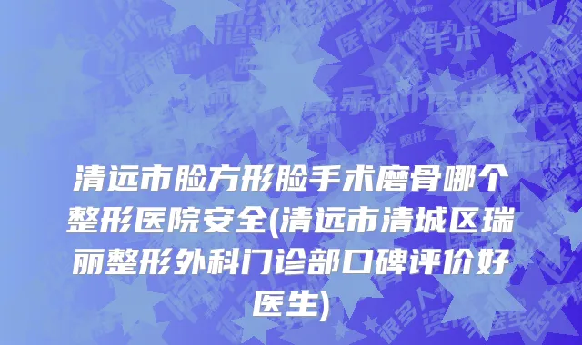 清远市脸方形脸手术磨骨哪个整形医院安全(清远市清城区瑞丽整形外科门诊部口碑评价好医生)