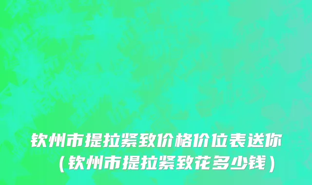 钦州市提拉紧致价格价位表送你（钦州市提拉紧致花多少钱）