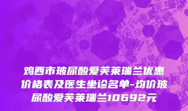 鸡西市玻尿酸爱芙莱瑞兰优惠价格表及医生坐诊名单-均价玻尿酸爱芙莱瑞兰10692元