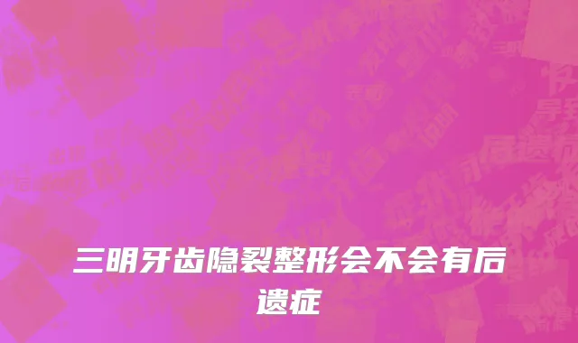 三明牙齿隐裂整形会不会有后遗症