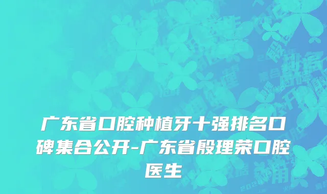 广东省口腔种植牙十强排名口碑集合公开-广东省殷理荣口腔医生