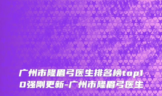 广州市隆眉弓医生排名榜top10强刚更新-广州市隆眉弓医生