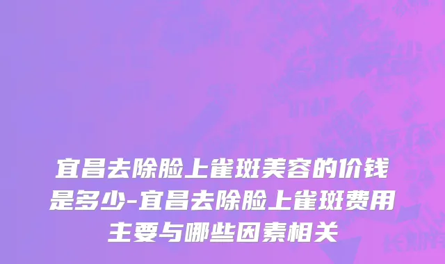 宜昌去除脸上雀斑美容的价钱是多少-宜昌去除脸上雀斑费用主要与哪些因素相关