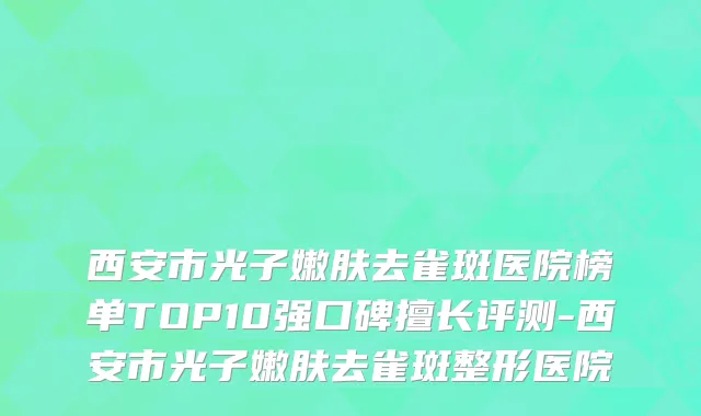 西安市光子嫩肤去雀斑医院榜单TOP10强口碑擅长评测-西安市光子嫩肤去雀斑整形医院