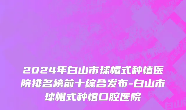 2024年白山市球帽式种植医院排名榜前十综合发布-白山市球帽式种植口腔医院