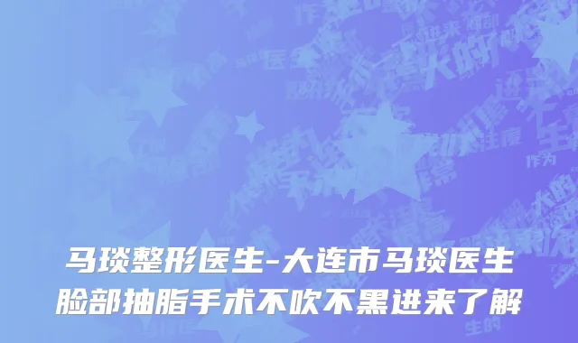 马琰整形医生-大连市马琰医生脸部抽脂手术不吹不黑进来了解