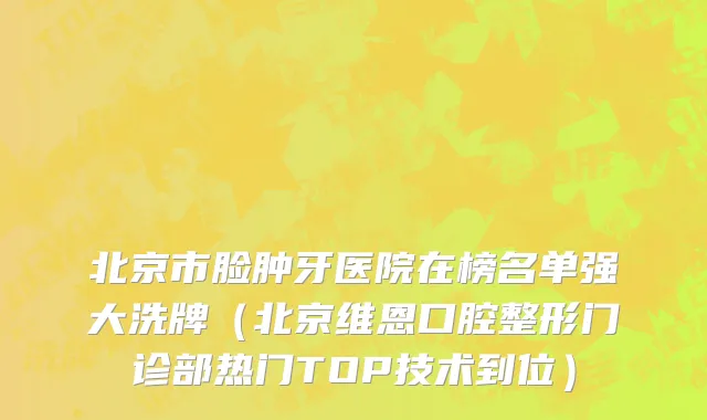 北京市脸肿牙医院在榜名单强大洗牌（北京维恩口腔整形门诊部热门TOP技术到位）