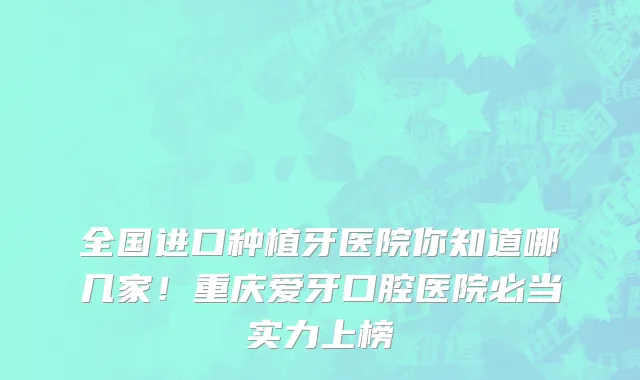 全国进口种植牙医院你知道哪几家!重庆爱牙口腔医院必当实力上榜