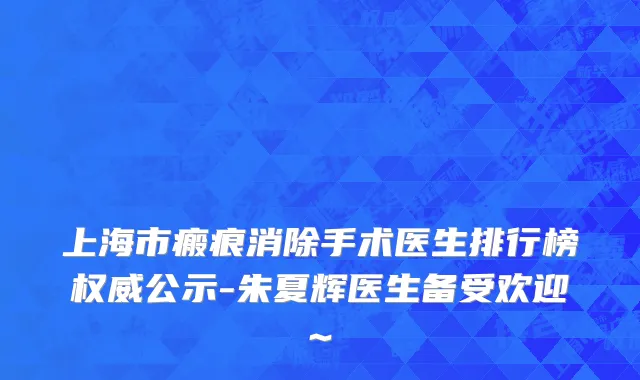 上海市瘢痕消除手术医生排行榜权威公示-朱夏辉医生备受欢迎~