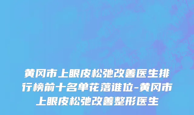 黄冈市上眼皮松弛改善医生排行榜前十名单花落谁位-黄冈市上眼皮松弛改善整形医生