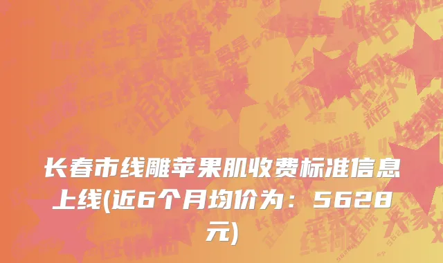长春市线雕苹果肌收费标准信息上线(近6个月均价为：5628元)