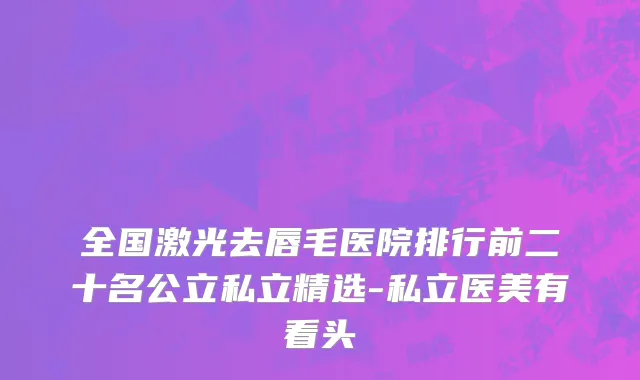 全国激光去唇毛医院排行前二十名公立私立精选-私立医美有看头