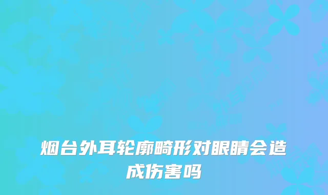 烟台外耳轮廓畸形对眼睛会造成伤害吗