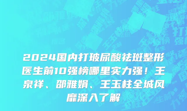 2024国内打玻尿酸祛斑整形医生前10强榜哪里实力强!王泉祥、邵雅娟、王玉柱全城风靡深入了解