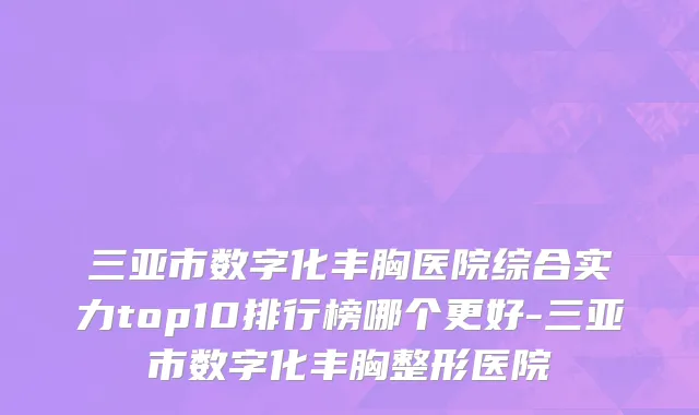 三亚市数字化丰胸医院综合实力top10排行榜哪个更好-三亚市数字化丰胸整形医院