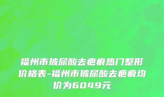 福州市玻尿酸去疤痕热门整形价格表-福州市玻尿酸去疤痕均价为6049元