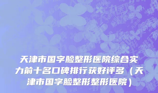 天津市国字脸整形医院综合实力前十名口碑排行获好评多（天津市国字脸整形整形医院）