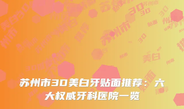 苏州市3D美白牙贴面推荐：六大权威牙科医院一览