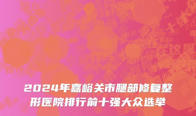 2024年嘉峪关市腿部修复整形医院排行前十强大众选举