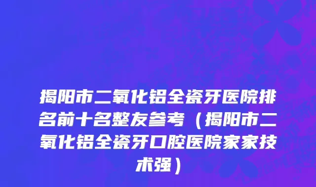 揭阳市二氧化铝全瓷牙医院排名前十名整友参考（揭阳市二氧化铝全瓷牙口腔医院家家技术强）