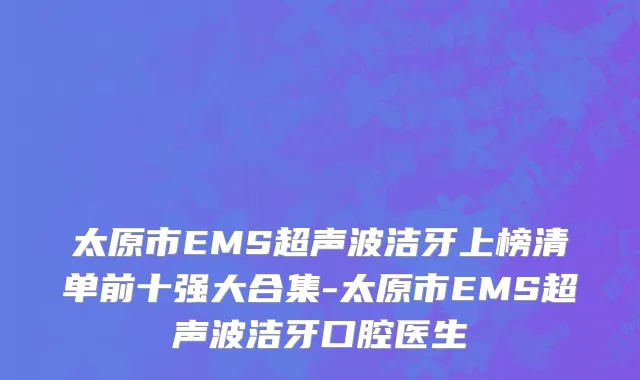 太原市EMS超声波洁牙上榜清单前十强大合集-太原市EMS超声波洁牙口腔医生