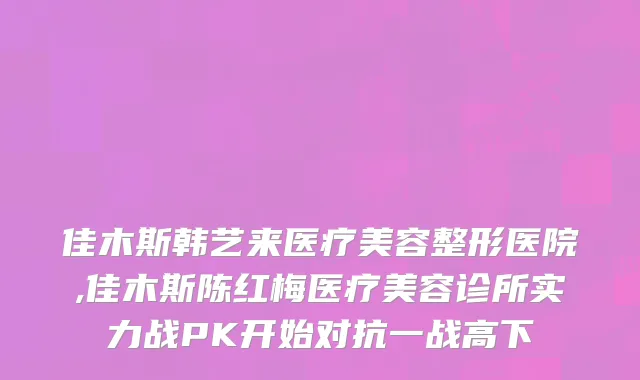 佳木斯韩艺来医疗美容整形医院,佳木斯陈红梅医疗美容诊所实力战PK开始对抗一战高下