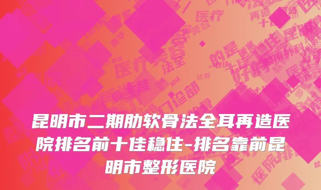 昆明市二期肋软骨法全耳再造医院排名前十佳稳住-排名靠前昆明市整形医院