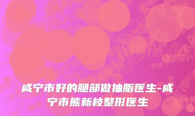 咸宁市好的腿部做抽脂医生-咸宁市熊新枝整形医生