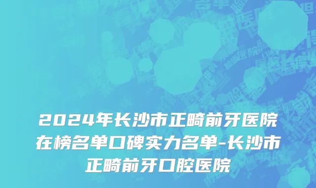2024年长沙市正畸前牙医院在榜名单口碑实力名单-长沙市正畸前牙口腔医院