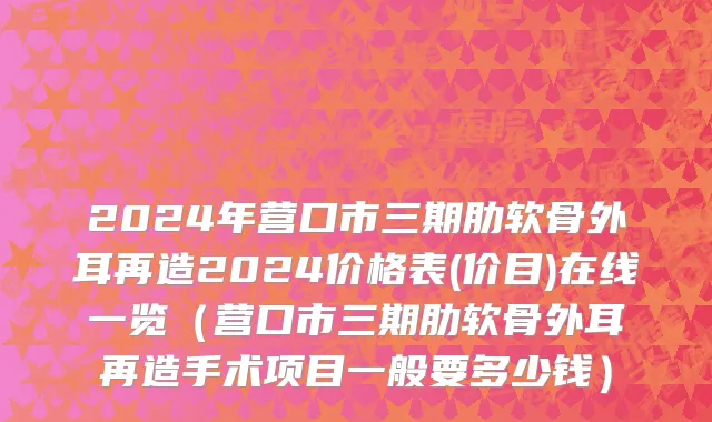 2024年营口市三期肋软骨外耳再造2024价格表(价目)在线一览（营口市三期肋软骨外耳再造手术项目一般要多少钱）