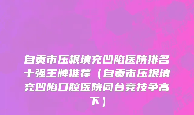 自贡市压根填充凹陷医院排名十强王牌推荐（自贡市压根填充凹陷口腔医院同台竞技争高下）