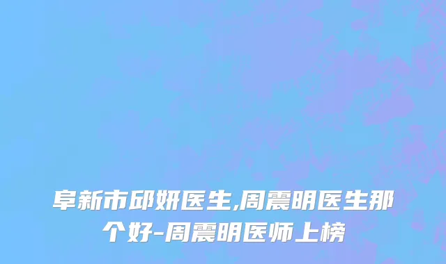 阜新市邱妍医生,周震明医生那个好-周震明医师上榜