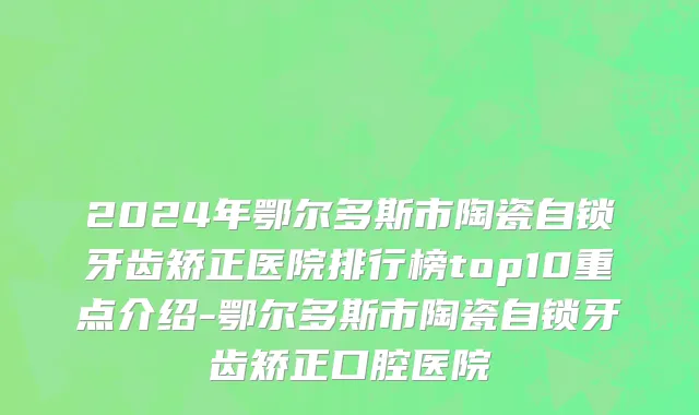2024年鄂尔多斯市陶瓷自锁牙齿矫正医院排行榜top10重点介绍-鄂尔多斯市陶瓷自锁牙齿矫正口腔医院
