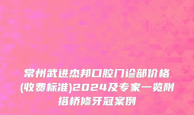 常州武进杰邦口腔门诊部价格(收费标准)2024及专家一览附搭桥修牙冠案例