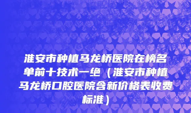 淮安市种植马龙桥医院在榜名单前十技术一绝（淮安市种植马龙桥口腔医院含新价格表收费标准）