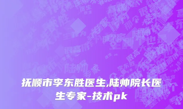 抚顺市李东胜医生,陆帅院长医生专家-技术pk