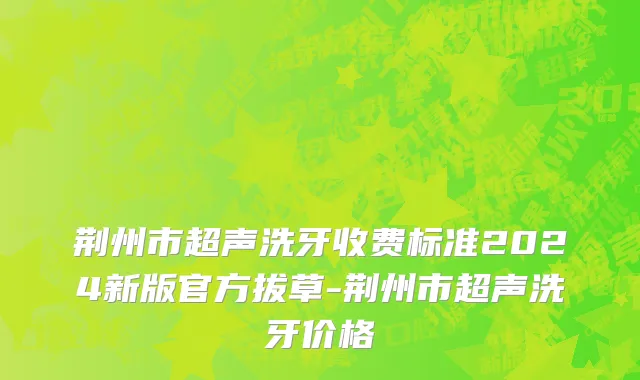 荆州市超声洗牙收费标准2024新版官方拔草-荆州市超声洗牙价格