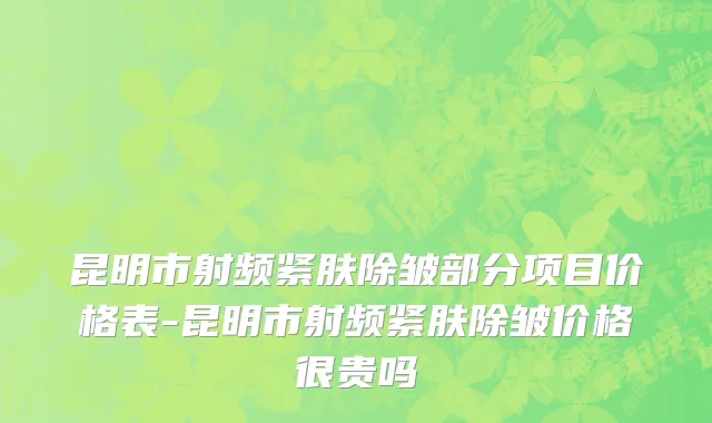 昆明市射频紧肤除皱部分项目价格表-昆明市射频紧肤除皱价格很贵吗