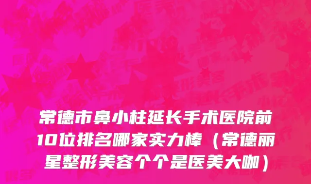 常德市鼻小柱延长手术医院前10位排名哪家实力棒（常德丽星整形美容个个是医美大咖）
